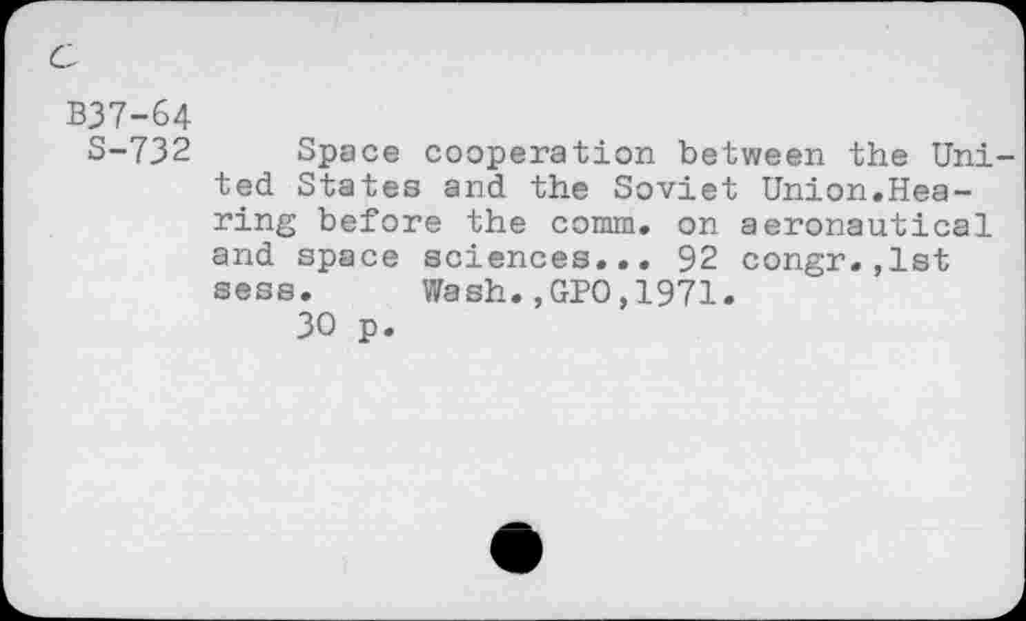 ﻿B37-64
S-732 Space cooperation between the United States and the Soviet Union.Hearing before the comm, on aeronautical and space sciences... 92 congr.,lst sess. Wash.,GPO,1971.
30 p.